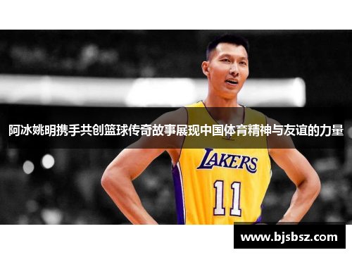 阿冰姚明携手共创篮球传奇故事展现中国体育精神与友谊的力量