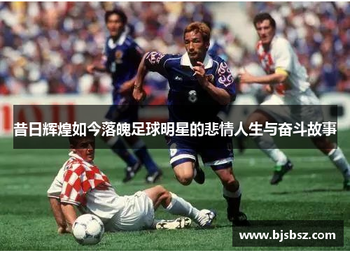 昔日辉煌如今落魄足球明星的悲情人生与奋斗故事
